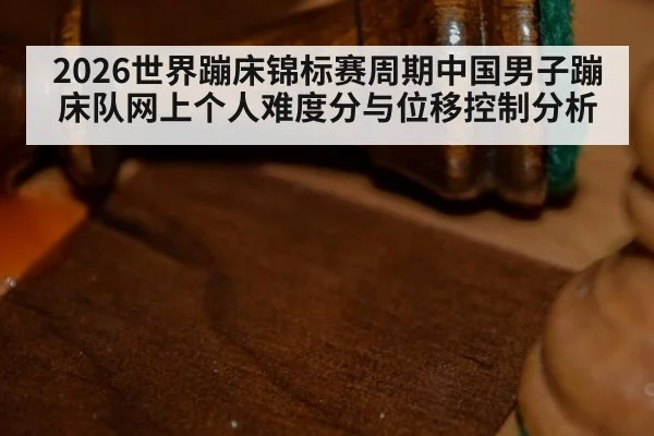 2026世界蹦床锦标赛周期中国男子蹦床队网上个人难度分与位移控制分析